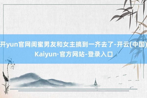 开yun官网闺蜜男友和女主搞到一齐去了-开云(中国)Kaiyun·官方网站-登录入口