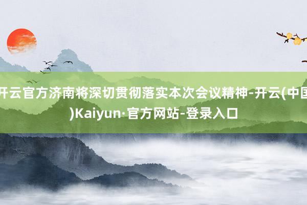 开云官方济南将深切贯彻落实本次会议精神-开云(中国)Kaiyun·官方网站-登录入口