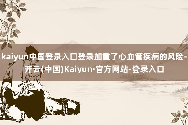 kaiyun中国登录入口登录加重了心血管疾病的风险-开云(中国)Kaiyun·官方网站-登录入口