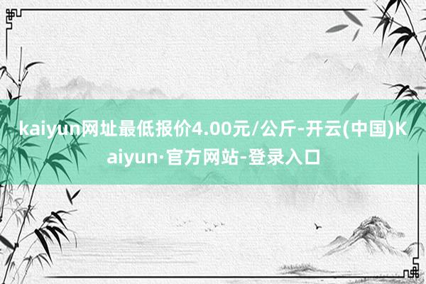 kaiyun网址最低报价4.00元/公斤-开云(中国)Kaiyun·官方网站-登录入口