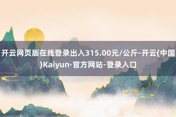 开云网页版在线登录出入315.00元/公斤-开云(中国)Kaiyun·官方网站-登录入口