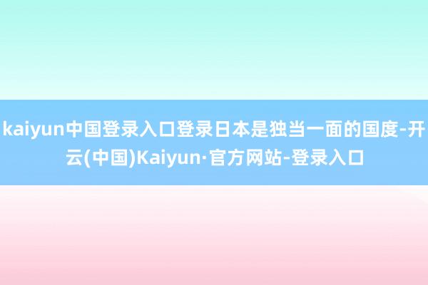 kaiyun中国登录入口登录日本是独当一面的国度-开云(中国)Kaiyun·官方网站-登录入口