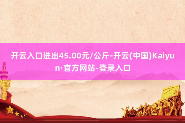 开云入口进出45.00元/公斤-开云(中国)Kaiyun·官方网站-登录入口