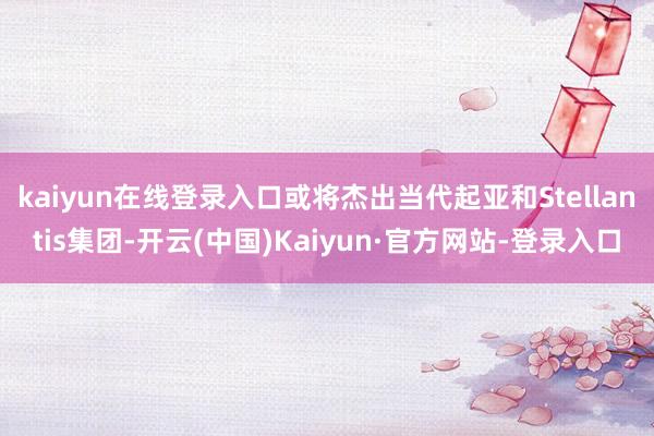 kaiyun在线登录入口或将杰出当代起亚和Stellantis集团-开云(中国)Kaiyun·官方网站-登录入口