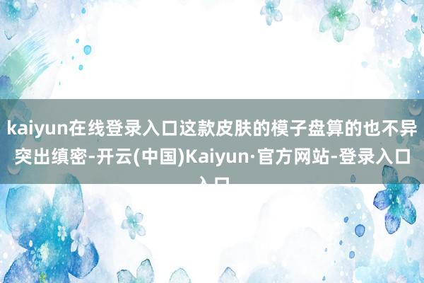kaiyun在线登录入口这款皮肤的模子盘算的也不异突出缜密-开云(中国)Kaiyun·官方网站-登录入口