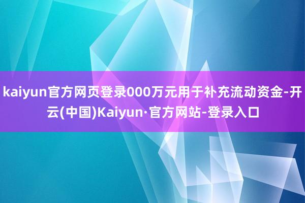 kaiyun官方网页登录000万元用于补充流动资金-开云(中国)Kaiyun·官方网站-登录入口