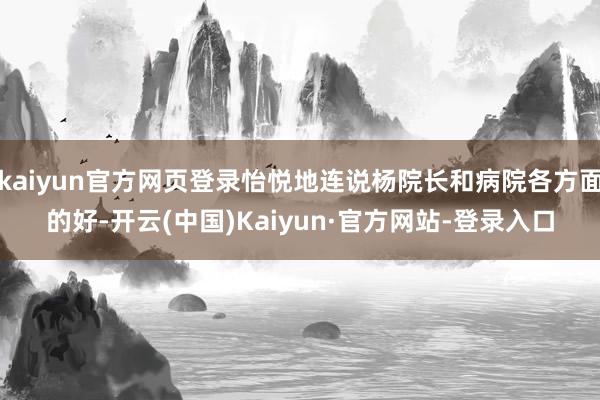 kaiyun官方网页登录怡悦地连说杨院长和病院各方面的好-开云(中国)Kaiyun·官方网站-登录入口