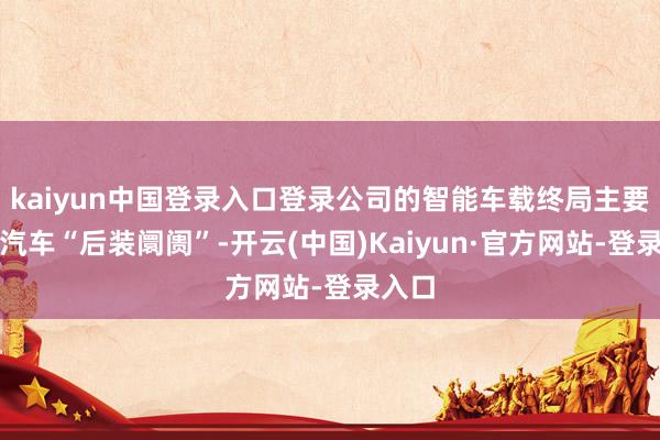 kaiyun中国登录入口登录公司的智能车载终局主要针对汽车“后装阛阓”-开云(中国)Kaiyun·官方网站-登录入口