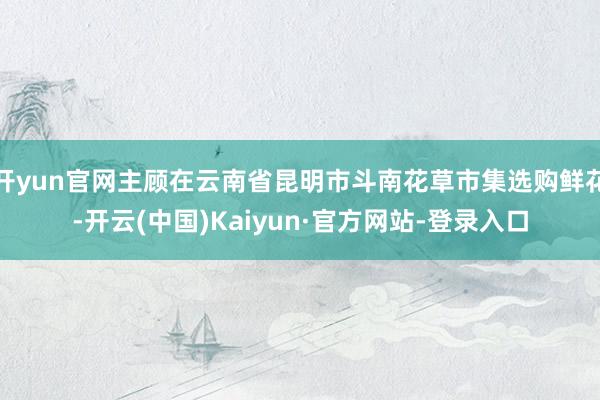 开yun官网主顾在云南省昆明市斗南花草市集选购鲜花-开云(中国)Kaiyun·官方网站-登录入口