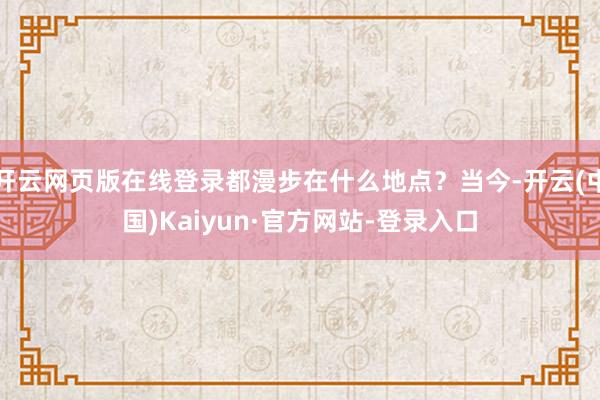 开云网页版在线登录都漫步在什么地点？当今-开云(中国)Kaiyun·官方网站-登录入口