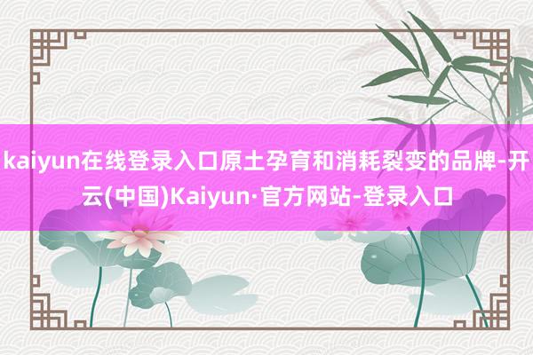 kaiyun在线登录入口原土孕育和消耗裂变的品牌-开云(中国)Kaiyun·官方网站-登录入口