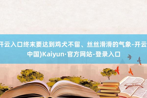 开云入口终末要达到鸡犬不留、丝丝滑滑的气象-开云(中国)Kaiyun·官方网站-登录入口