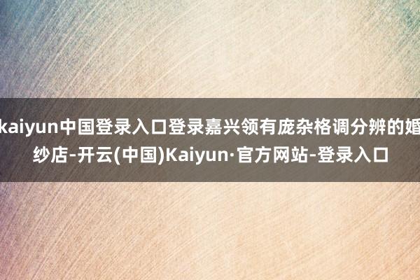 kaiyun中国登录入口登录嘉兴领有庞杂格调分辨的婚纱店-开云(中国)Kaiyun·官方网站-登录入口