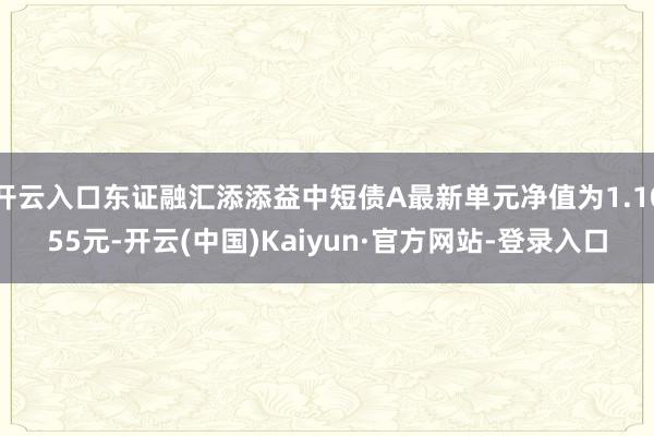 开云入口东证融汇添添益中短债A最新单元净值为1.1055元-开云(中国)Kaiyun·官方网站-登录入口
