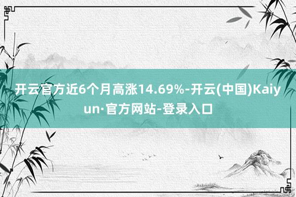 开云官方近6个月高涨14.69%-开云(中国)Kaiyun·官方网站-登录入口