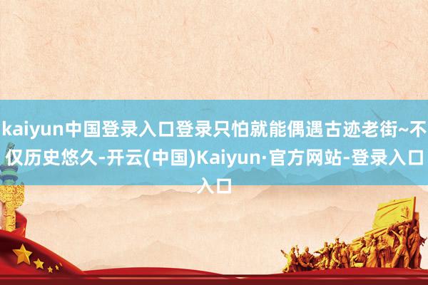 kaiyun中国登录入口登录只怕就能偶遇古迹老街~不仅历史悠久-开云(中国)Kaiyun·官方网站-登录入口