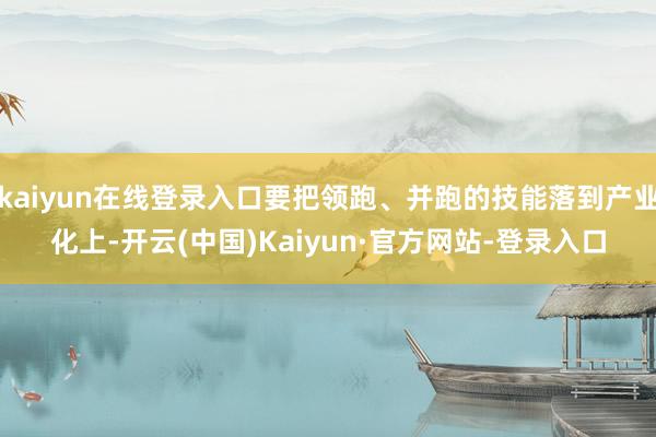 kaiyun在线登录入口要把领跑、并跑的技能落到产业化上-开云(中国)Kaiyun·官方网站-登录入口