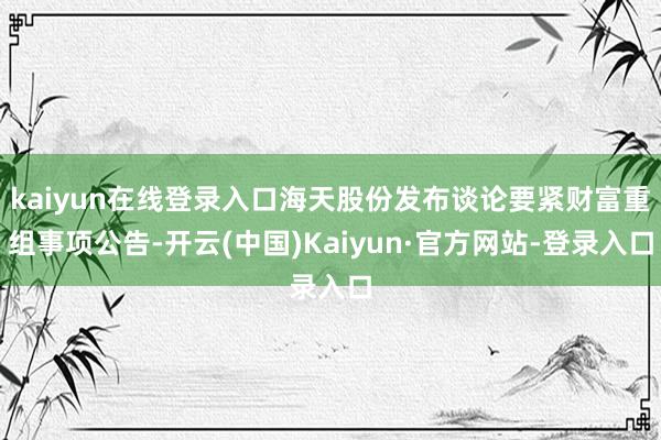 kaiyun在线登录入口海天股份发布谈论要紧财富重组事项公告-开云(中国)Kaiyun·官方网站-登录入口