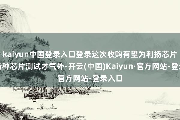 kaiyun中国登录入口登录这次收购有望为利扬芯片弥补特种芯片测试才气外-开云(中国)Kaiyun·官方网站-登录入口