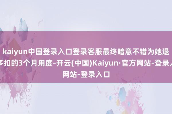 kaiyun中国登录入口登录客服最终暗意不错为她退还多扣的3个月用度-开云(中国)Kaiyun·官方网站-登录入口