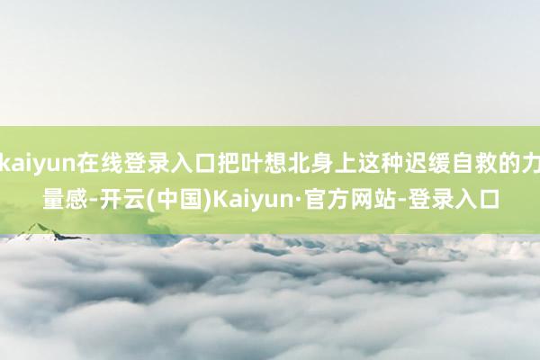 kaiyun在线登录入口把叶想北身上这种迟缓自救的力量感-开云(中国)Kaiyun·官方网站-登录入口