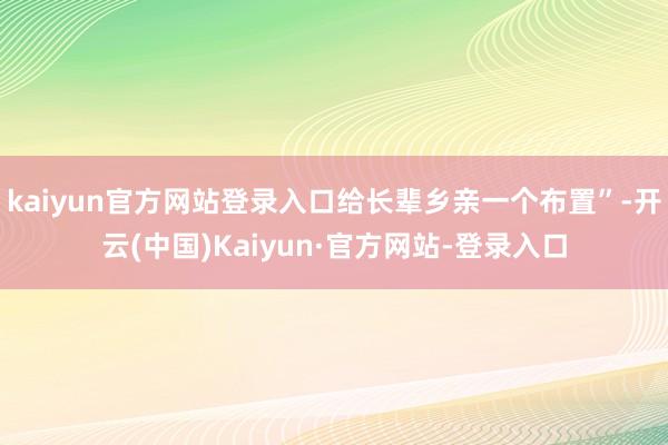 kaiyun官方网站登录入口给长辈乡亲一个布置”-开云(中国)Kaiyun·官方网站-登录入口