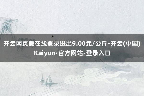 开云网页版在线登录进出9.00元/公斤-开云(中国)Kaiyun·官方网站-登录入口