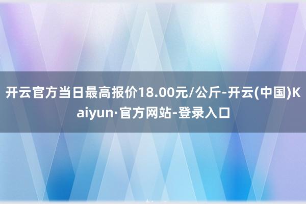 开云官方当日最高报价18.00元/公斤-开云(中国)Kaiyun·官方网站-登录入口