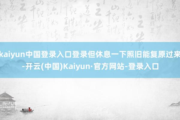 kaiyun中国登录入口登录但休息一下照旧能复原过来-开云(中国)Kaiyun·官方网站-登录入口