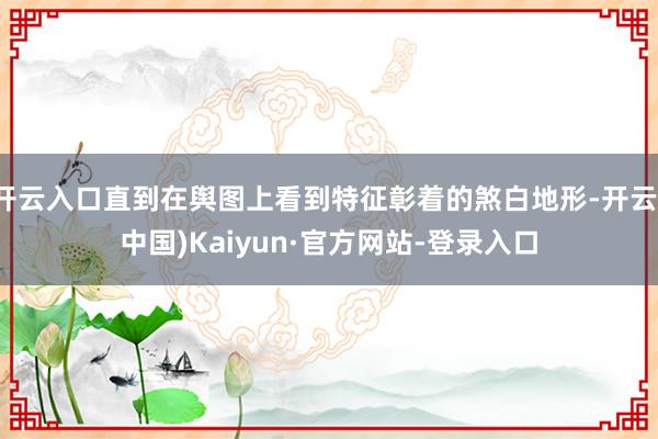 开云入口直到在舆图上看到特征彰着的煞白地形-开云(中国)Kaiyun·官方网站-登录入口