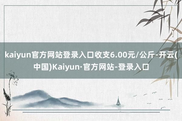 kaiyun官方网站登录入口收支6.00元/公斤-开云(中国)Kaiyun·官方网站-登录入口