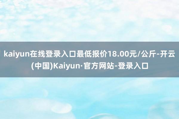 kaiyun在线登录入口最低报价18.00元/公斤-开云(中国)Kaiyun·官方网站-登录入口