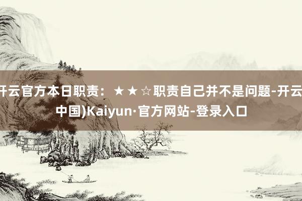 开云官方本日职责：★★☆职责自己并不是问题-开云(中国)Kaiyun·官方网站-登录入口