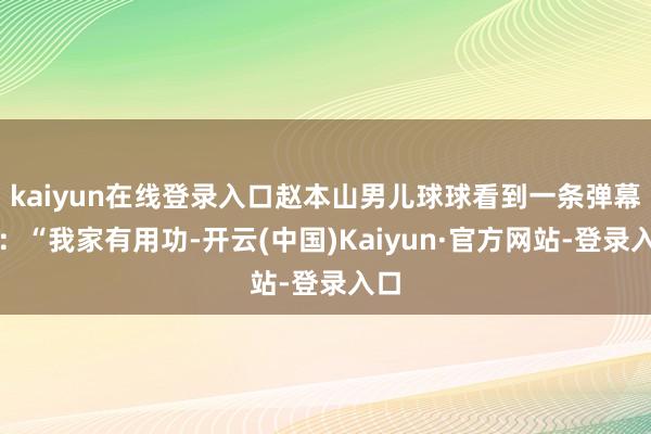 kaiyun在线登录入口赵本山男儿球球看到一条弹幕说：“我家有用功-开云(中国)Kaiyun·官方网站-登录入口