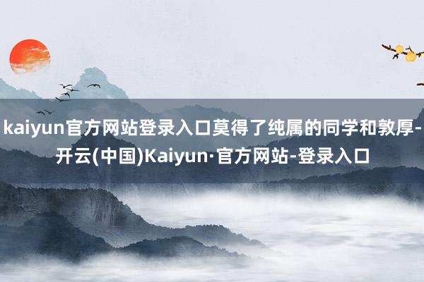 kaiyun官方网站登录入口莫得了纯属的同学和敦厚-开云(中国)Kaiyun·官方网站-登录入口