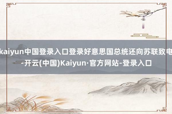 kaiyun中国登录入口登录好意思国总统还向苏联致电-开云(中国)Kaiyun·官方网站-登录入口