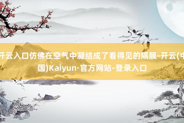 开云入口仿佛在空气中凝结成了看得见的隔膜-开云(中国)Kaiyun·官方网站-登录入口