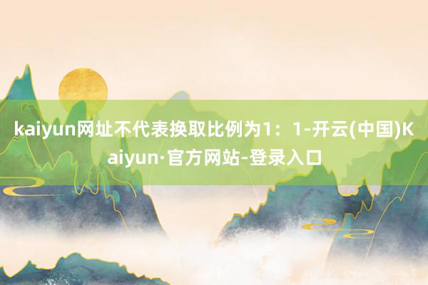 kaiyun网址不代表换取比例为1：1-开云(中国)Kaiyun·官方网站-登录入口