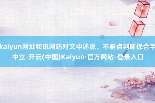 kaiyun网址和讯网站对文中述说、不雅点判断保合手中立-开云(中国)Kaiyun·官方网站-登录入口
