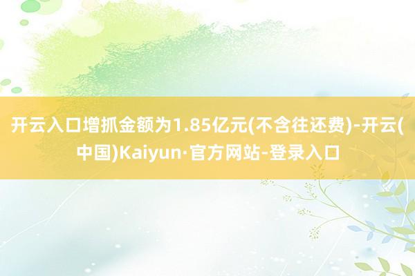 开云入口增抓金额为1.85亿元(不含往还费)-开云(中国)Kaiyun·官方网站-登录入口