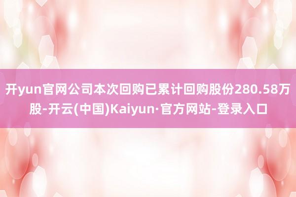 开yun官网公司本次回购已累计回购股份280.58万股-开云(中国)Kaiyun·官方网站-登录入口