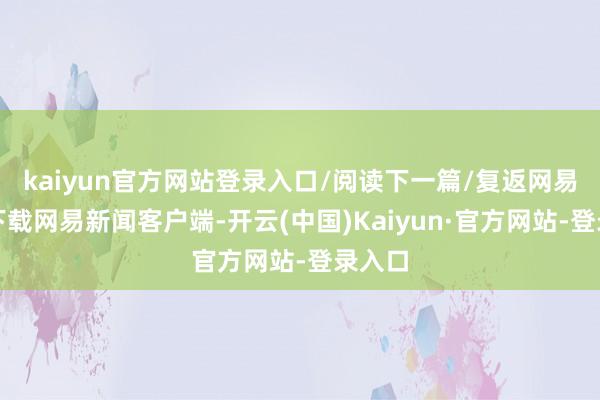 kaiyun官方网站登录入口/阅读下一篇/复返网易首页下载网易新闻客户端-开云(中国)Kaiyun·官方网站-登录入口