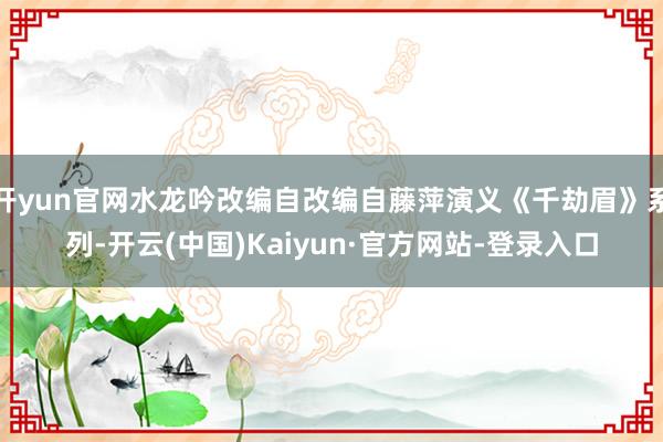 开yun官网水龙吟改编自改编自藤萍演义《千劫眉》系列-开云(中国)Kaiyun·官方网站-登录入口