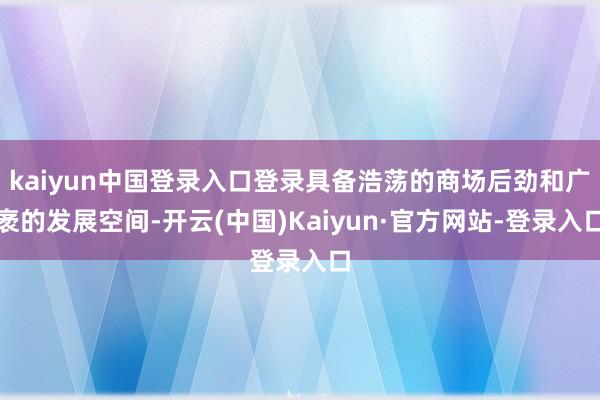 kaiyun中国登录入口登录具备浩荡的商场后劲和广袤的发展空间-开云(中国)Kaiyun·官方网站-登录入口