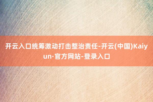 开云入口统筹激动打击整治责任-开云(中国)Kaiyun·官方网站-登录入口