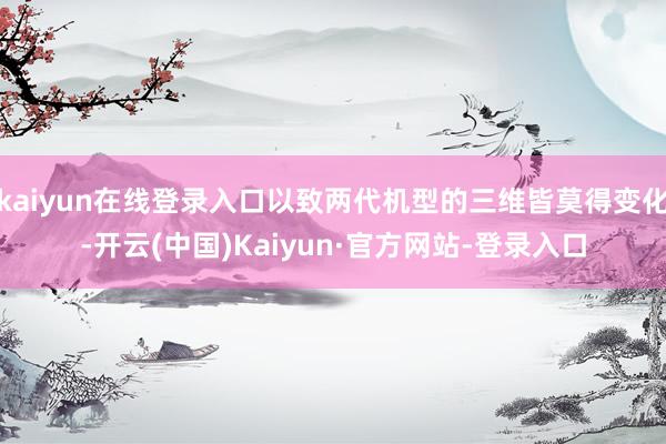 kaiyun在线登录入口以致两代机型的三维皆莫得变化-开云(中国)Kaiyun·官方网站-登录入口