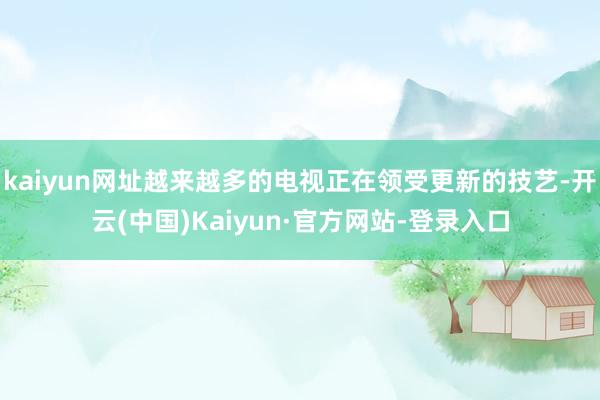 kaiyun网址越来越多的电视正在领受更新的技艺-开云(中国)Kaiyun·官方网站-登录入口