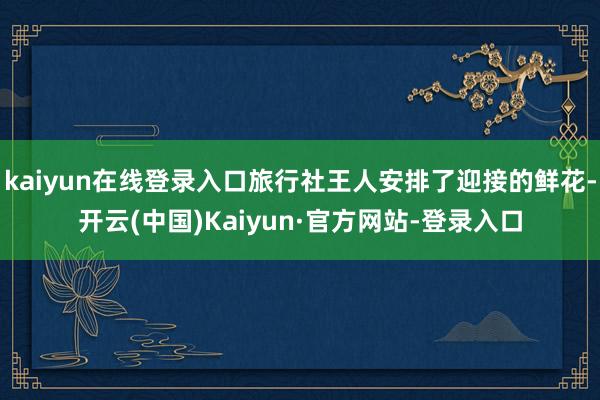 kaiyun在线登录入口旅行社王人安排了迎接的鲜花-开云(中国)Kaiyun·官方网站-登录入口