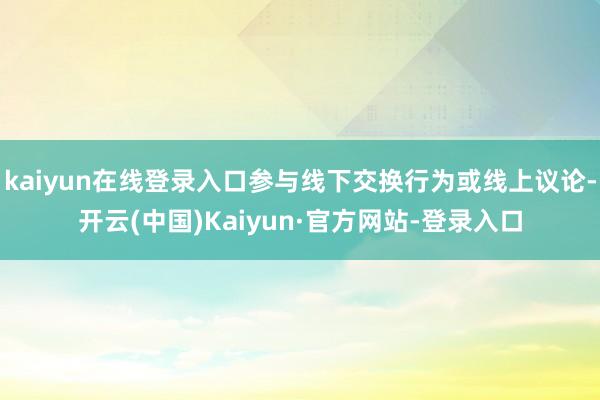kaiyun在线登录入口参与线下交换行为或线上议论-开云(中国)Kaiyun·官方网站-登录入口