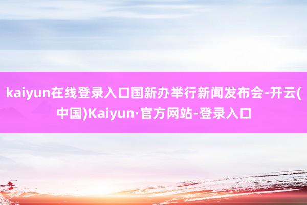 kaiyun在线登录入口国新办举行新闻发布会-开云(中国)Kaiyun·官方网站-登录入口